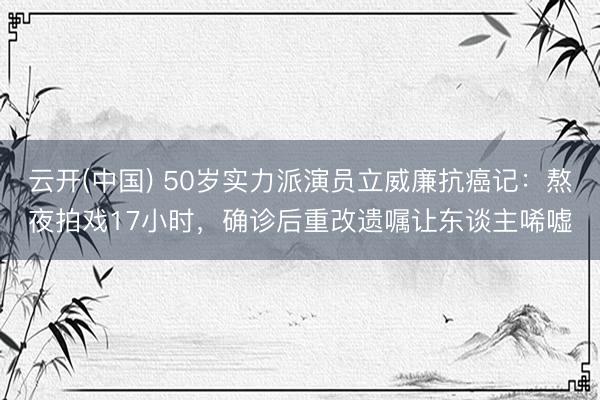 云开(中国) 50岁实力派演员立威廉抗癌记：熬夜拍戏17小时，确诊后重改遗嘱让东谈主唏嘘