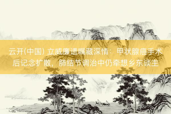 云开(中国) 立威廉遗嘱藏深情：甲状腺癌手术后记念扩散，肺结节调治中仍牵想乡东谈主