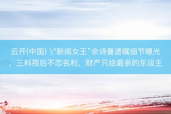 云开(中国) ＂新闻女王”佘诗曼遗嘱细节曝光，三料视后不恋名利，财产只给最亲的东谈主