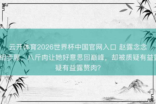 云开体育2026世界杯中国官网入口 赵露念念黑裙亮相步履，八斤肉让她好意思回巅峰，却被质疑有益露赘肉？