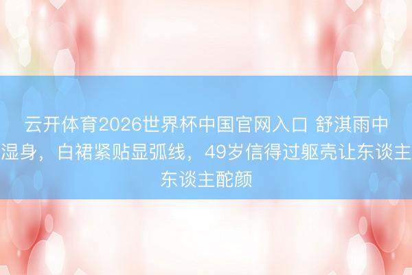 云开体育2026世界杯中国官网入口 舒淇雨中红毯湿身，白裙紧贴显弧线，49岁信得过躯壳让东谈主酡颜