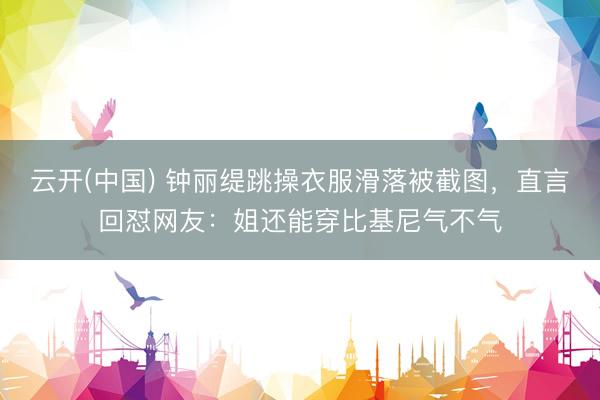 云开(中国) 钟丽缇跳操衣服滑落被截图，直言回怼网友：姐还能穿比基尼气不气