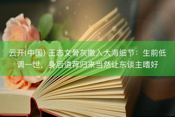 云开(中国) 王志文骨灰撒入大海细节：生前低调一世，身后遴荐归来当然让东谈主嗜好