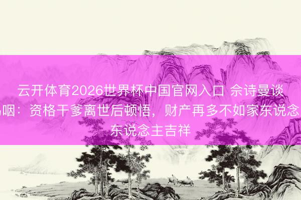 云开体育2026世界杯中国官网入口 佘诗曼谈遗嘱呜咽：资格干爹离世后顿悟，财产再多不如家东说念主吉祥
