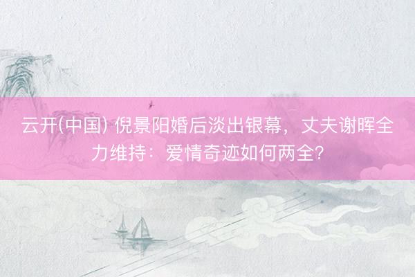 云开(中国) 倪景阳婚后淡出银幕，丈夫谢晖全力维持：爱情奇迹如何两全？