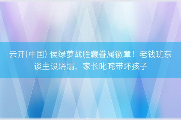云开(中国) 侯绿萝战胜藏眷属徽章！老钱班东谈主设坍塌，家长叱咤带坏孩子