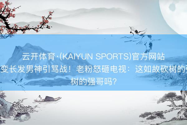 云开体育·(KAIYUN SPORTS)官方网站 秃头强变长发男神引骂战！老粉怒砸电视：这如故砍树的强哥吗？