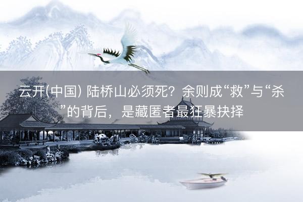 云开(中国) 陆桥山必须死？余则成“救”与“杀”的背后，是藏匿者最狂暴抉择