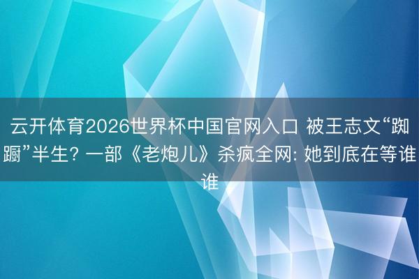 云开体育2026世界杯中国官网入口 被王志文“踟蹰”半生? 一部《老炮儿》杀疯全网: 她到底在等谁
