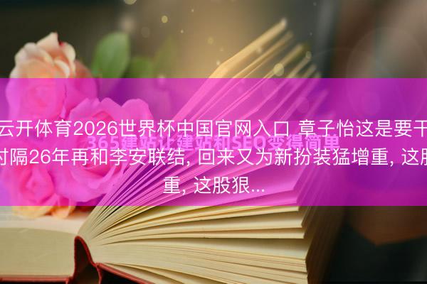 云开体育2026世界杯中国官网入口 章子怡这是要干嘛? 时隔26年再和李安联结， 回来又为新扮装猛增重， 这股狠...