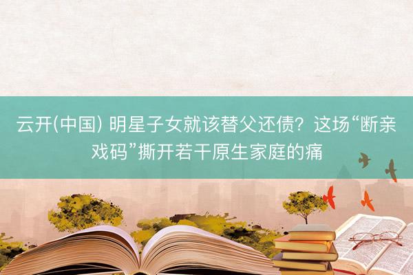 云开(中国) 明星子女就该替父还债？这场“断亲戏码”撕开若干原生家庭的痛