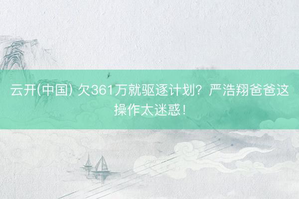 云开(中国) 欠361万就驱逐计划？严浩翔爸爸这操作太迷惑！