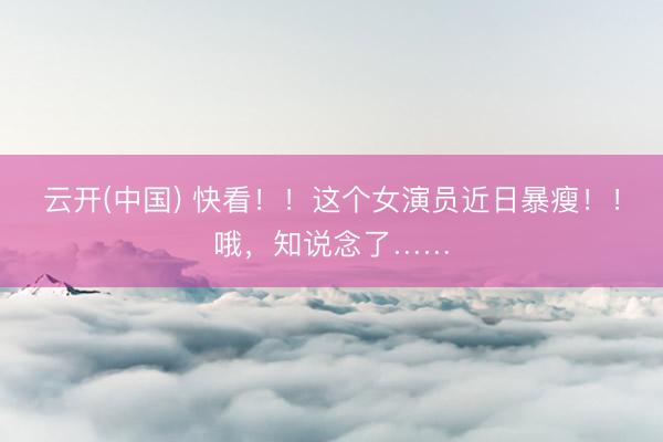 云开(中国) 快看！！这个女演员近日暴瘦！！哦，知说念了……