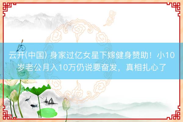 云开(中国) 身家过亿女星下嫁健身赞助！小10岁老公月入10万仍说要奋发，真相扎心了