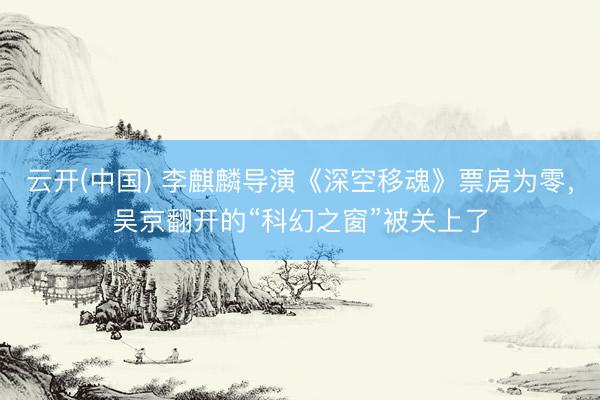 云开(中国) 李麒麟导演《深空移魂》票房为零，吴京翻开的“科幻之窗”被关上了