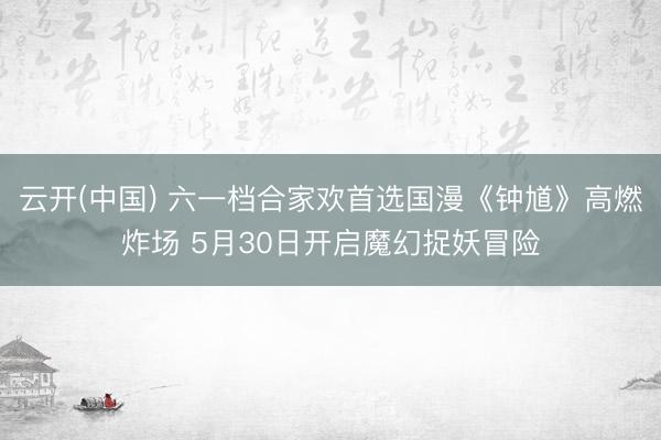 云开(中国) 六一档合家欢首选国漫《钟馗》高燃炸场 5月30日开启魔幻捉妖冒险