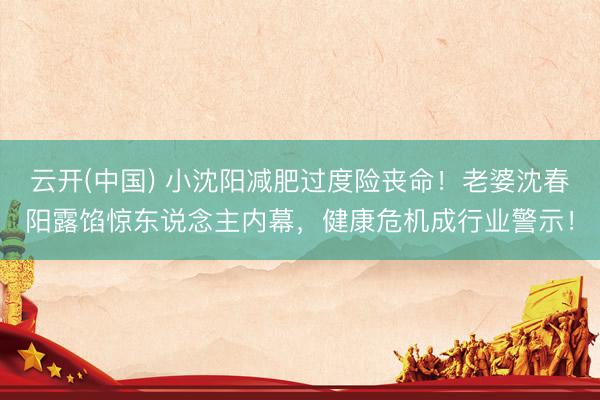 云开(中国) 小沈阳减肥过度险丧命！老婆沈春阳露馅惊东说念主内幕，健康危机成行业警示！