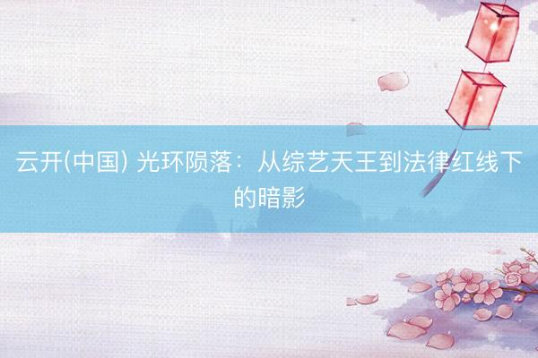 云开(中国) 光环陨落:从综艺天王到法律红线下的暗影