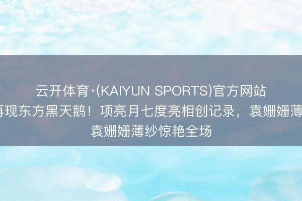 云开体育·(KAIYUN SPORTS)官方网站 戛纳红毯再现东方黑天鹅！项亮月七度亮相创记录，袁姗姗薄纱惊艳全场