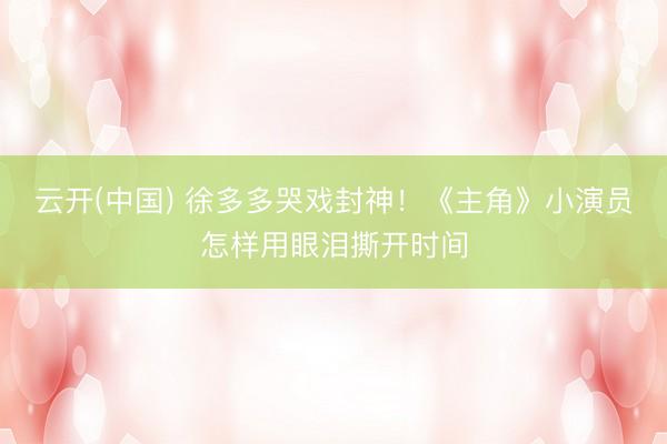 云开(中国) 徐多多哭戏封神！《主角》小演员怎样用眼泪撕开时间