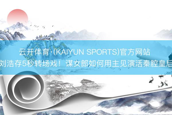 云开体育·(KAIYUN SPORTS)官方网站 刘浩存5秒转场戏！谋女郎如何用主见演活秦腔皇后