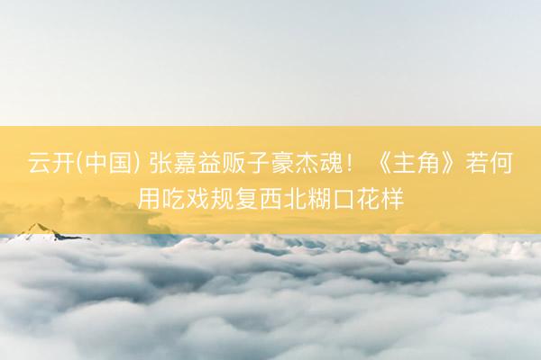云开(中国) 张嘉益贩子豪杰魂！《主角》若何用吃戏规复西北糊口花样