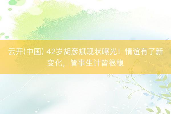 云开(中国) 42岁胡彦斌现状曝光!情谊有了新变化,管事生计皆很稳