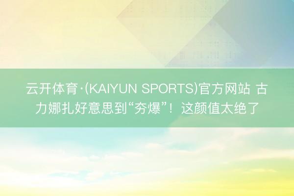 云开体育·(KAIYUN SPORTS)官方网站 古力娜扎好意思到“夯爆”！这颜值太绝了