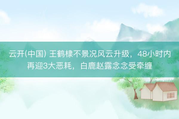 云开(中国) 王鹤棣不景况风云升级，48小时内再迎3大恶耗，白鹿赵露念念受牵缠