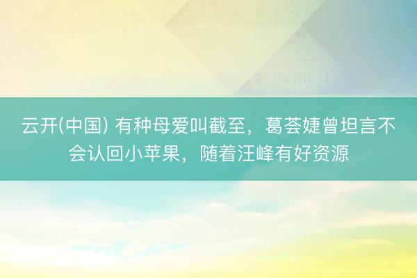 云开(中国) 有种母爱叫截至,葛荟婕曾坦言不会认回小苹果,随着汪峰有好资源