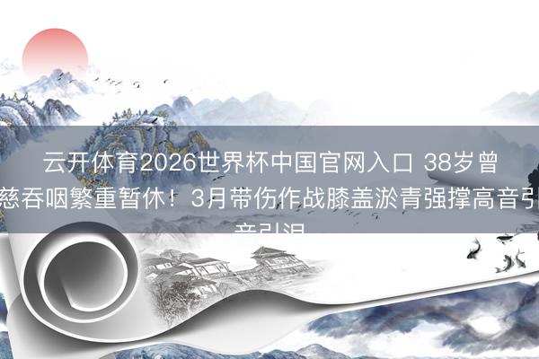云开体育2026世界杯中国官网入口 38岁曾沛慈吞咽繁重暂休!3月带伤作战膝盖淤青强撑高音引泪