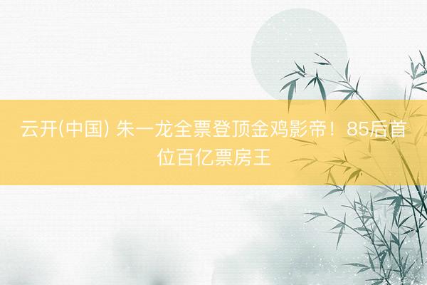 云开(中国) 朱一龙全票登顶金鸡影帝！85后首位百亿票房王
