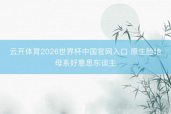 云开体育2026世界杯中国官网入口 原生脸地母系好意思东谈主
