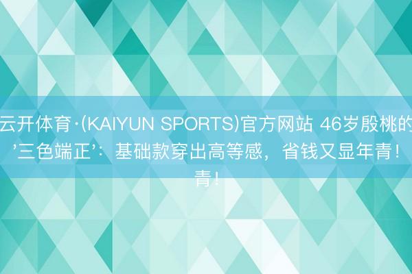 云开体育·(KAIYUN SPORTS)官方网站 46岁殷桃的'三色端正'：基础款穿出高等感，省钱又显年青！