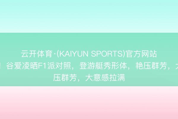 云开体育·(KAIYUN SPORTS)官方网站 好好意思！谷爱凌晒F1派对照，登游艇秀形体，艳压群芳，大意感拉满