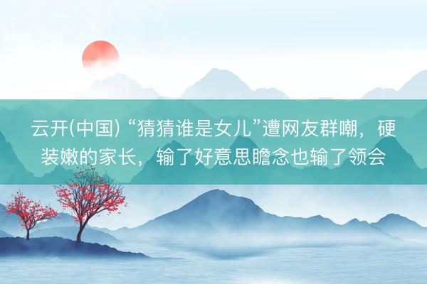 云开(中国) “猜猜谁是女儿”遭网友群嘲，硬装嫩的家长，输了好意思瞻念也输了领会