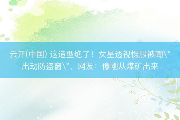 云开(中国) 这造型绝了！女星透视慑服被嘲