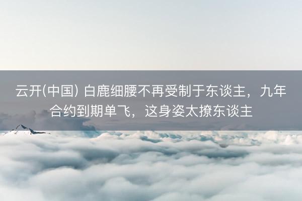 云开(中国) 白鹿细腰不再受制于东谈主，九年合约到期单飞，这身姿太撩东谈主