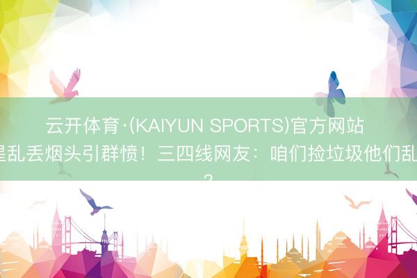 云开体育·(KAIYUN SPORTS)官方网站 明星乱丢烟头引群愤！三四线网友：咱们捡垃圾他们乱扔？