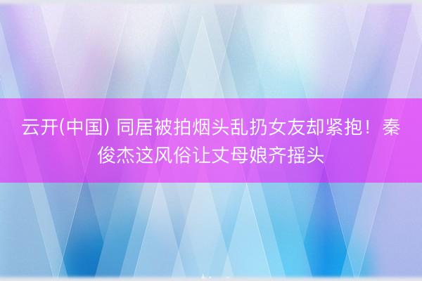 云开(中国) 同居被拍烟头乱扔女友却紧抱！秦俊杰这风俗让丈母娘齐摇头