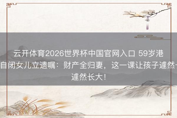 云开体育2026世界杯中国官网入口 59岁港星带自闭女儿立遗嘱：财产全归妻，这一课让孩子遽然长大！