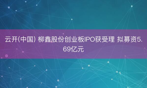 云开(中国) 柳鑫股份创业板IPO获受理 拟募资5.69亿元