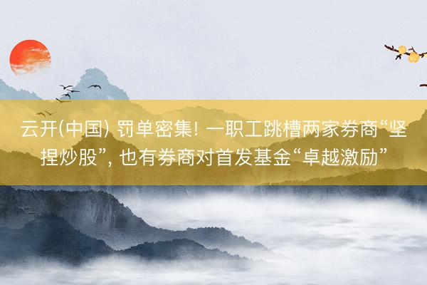 云开(中国) 罚单密集! 一职工跳槽两家券商“坚捏炒股”， 也有券商对首发基金“卓越激励”