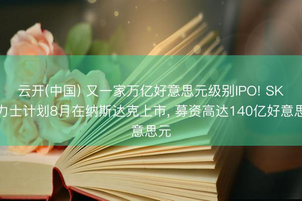 云开(中国) 又一家万亿好意思元级别IPO! SK海力士计划8月在纳斯达克上市， 募资高达140亿好意思元