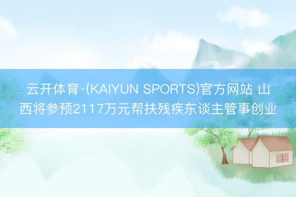 云开体育·(KAIYUN SPORTS)官方网站 山西将参预2117万元帮扶残疾东谈主管事创业