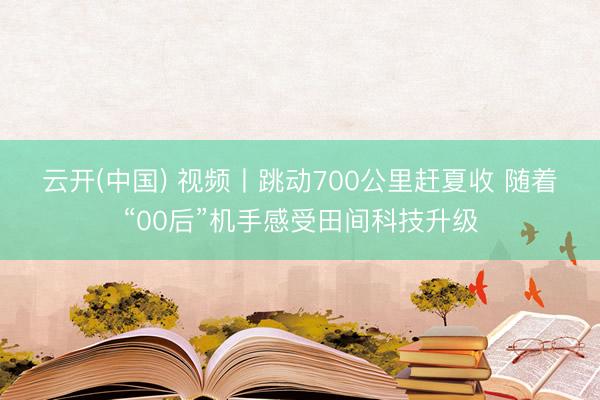 云开(中国) 视频丨跳动700公里赶夏收 随着“00后”机手感受田间科技升级