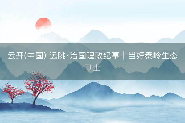 云开(中国) 远眺·治国理政纪事｜当好秦岭生态卫士