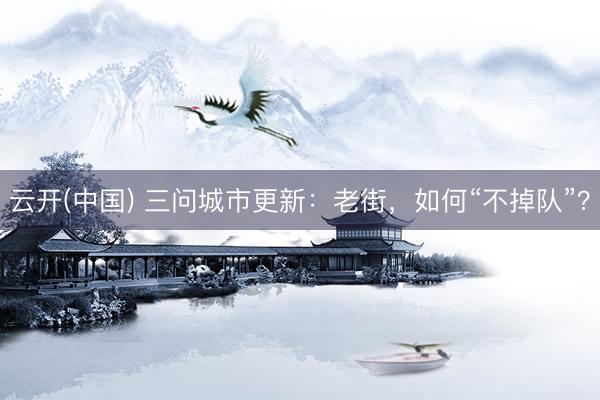 云开(中国) 三问城市更新：老街，如何“不掉队”？