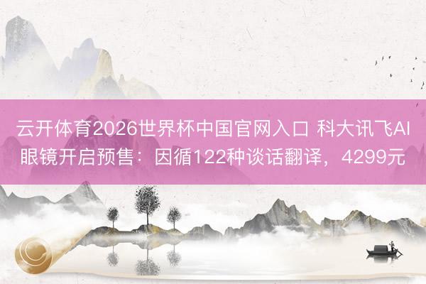 云开体育2026世界杯中国官网入口 科大讯飞AI眼镜开启预售：因循122种谈话翻译，4299元