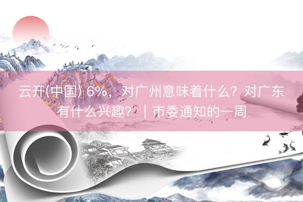 云开(中国) 6%，对广州意味着什么？对广东有什么兴趣？｜市委通知的一周